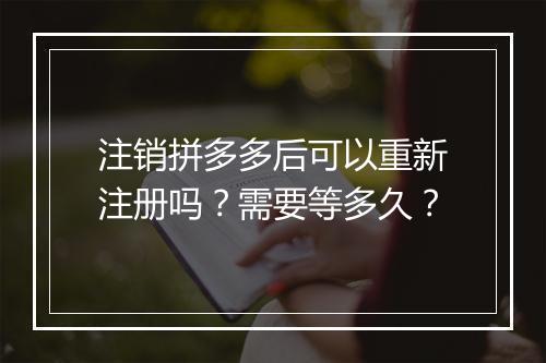 注销拼多多后可以重新注册吗？需要等多久？