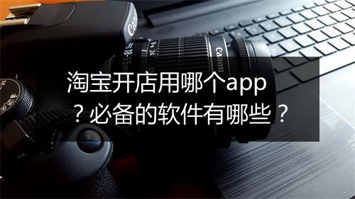 淘宝开店用哪个app？必备的软件有哪些？