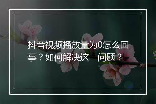 抖音视频播放量为0怎么回事？如何解决这一问题？