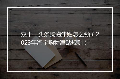 双十一头条购物津贴怎么领（2023年淘宝购物津贴规则）