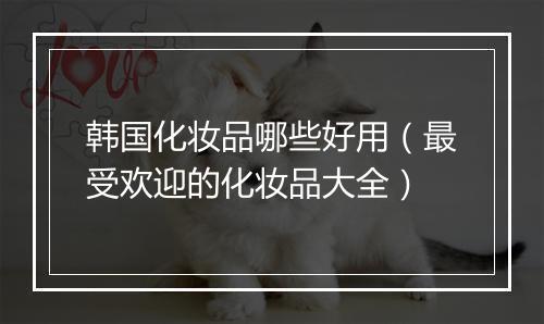 韩国化妆品哪些好用（最受欢迎的化妆品大全）