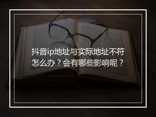 抖音ip地址与实际地址不符怎么办？会有哪些影响呢？
