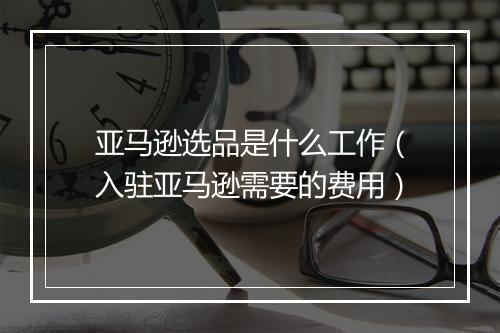 亚马逊选品是什么工作（入驻亚马逊需要的费用）