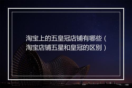 淘宝上的五皇冠店铺有哪些（淘宝店铺五星和皇冠的区别）