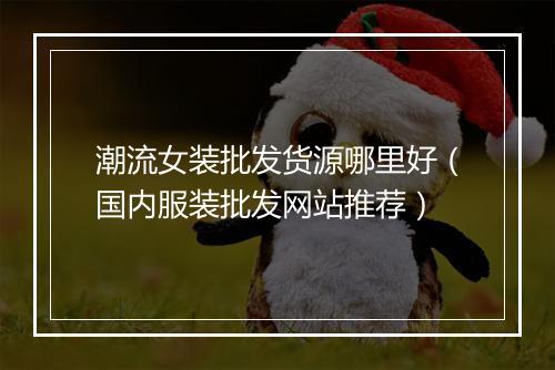 潮流女装批发货源哪里好（国内服装批发网站推荐）