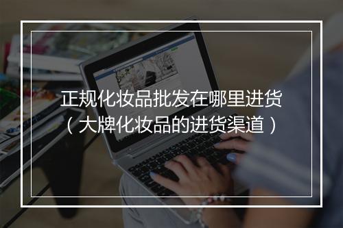 正规化妆品批发在哪里进货（大牌化妆品的进货渠道）