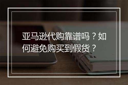 亚马逊代购靠谱吗？如何避免购买到假货？