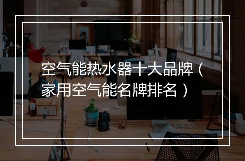 空气能热水器十大品牌（家用空气能名牌排名）