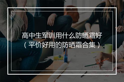 高中生军训用什么防晒霜好（平价好用的防晒霜合集）