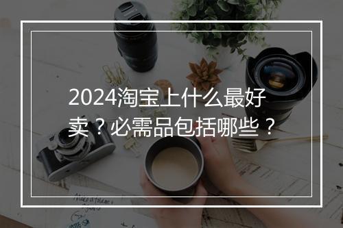 2024淘宝上什么最好卖？必需品包括哪些？