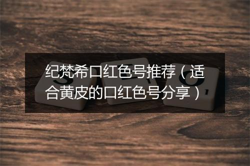 纪梵希口红色号推荐（适合黄皮的口红色号分享）