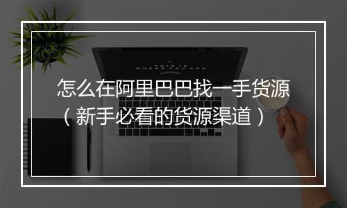 怎么在阿里巴巴找一手货源（新手必看的货源渠道）