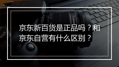 京东新百货是正品吗？和京东自营有什么区别？