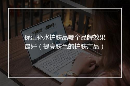 保湿补水护肤品哪个品牌效果最好（提亮肤色的护肤产品）