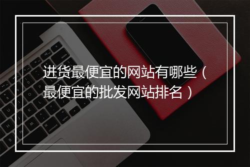 进货最便宜的网站有哪些（最便宜的批发网站排名）