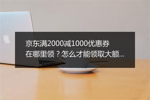 京东满2000减1000优惠券在哪里领？怎么才能领取大额优惠卷？