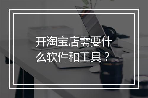 开淘宝店需要什么软件和工具？