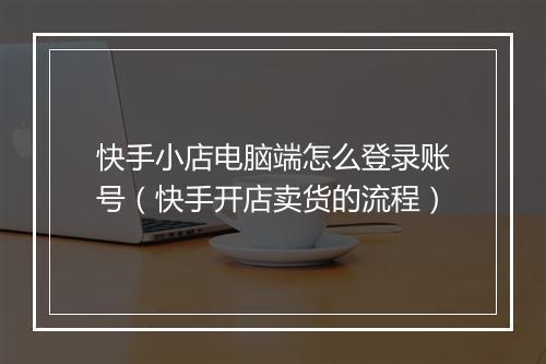 快手小店电脑端怎么登录账号（快手开店卖货的流程）