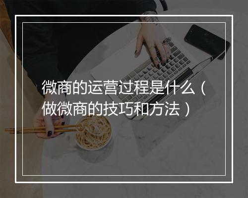 微商的运营过程是什么（做微商的技巧和方法）