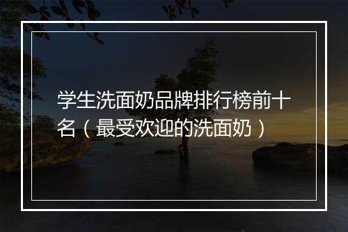 学生洗面奶品牌排行榜前十名（最受欢迎的洗面奶）