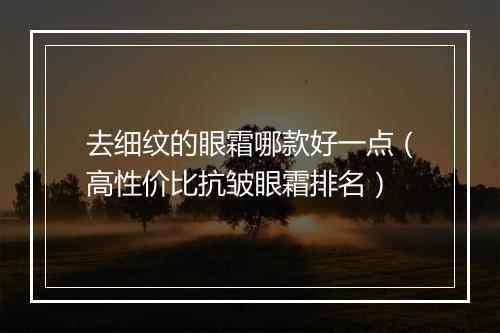 去细纹的眼霜哪款好一点（高性价比抗皱眼霜排名）