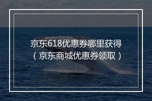 京东618优惠券哪里获得（京东商城优惠券领取）
