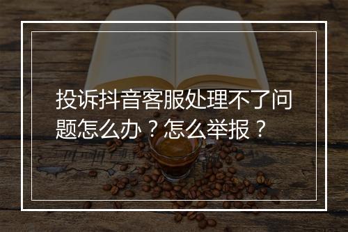 投诉抖音客服处理不了问题怎么办？怎么举报？