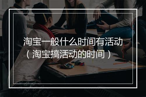 淘宝一般什么时间有活动（淘宝搞活动的时间）