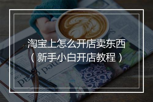 淘宝上怎么开店卖东西（新手小白开店教程）