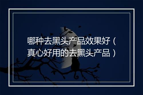 哪种去黑头产品效果好（真心好用的去黑头产品）