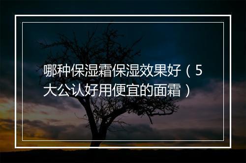 哪种保湿霜保湿效果好（5大公认好用便宜的面霜）