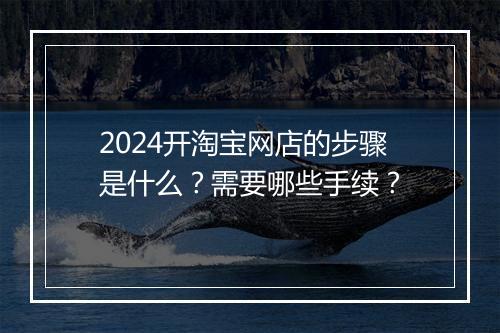 2024开淘宝网店的步骤是什么？需要哪些手续？