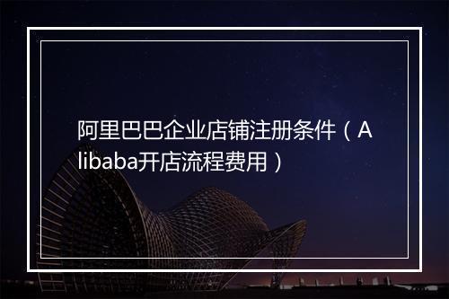 阿里巴巴企业店铺注册条件（Alibaba开店流程费用）