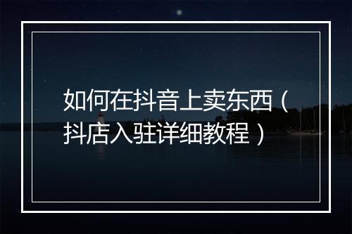 如何在抖音上卖东西（抖店入驻详细教程）