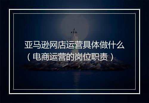 亚马逊网店运营具体做什么（电商运营的岗位职责）