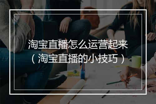 淘宝直播怎么运营起来（淘宝直播的小技巧）