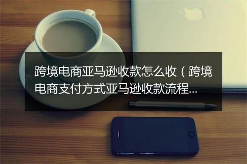 跨境电商亚马逊收款怎么收（跨境电商支付方式亚马逊收款流程）