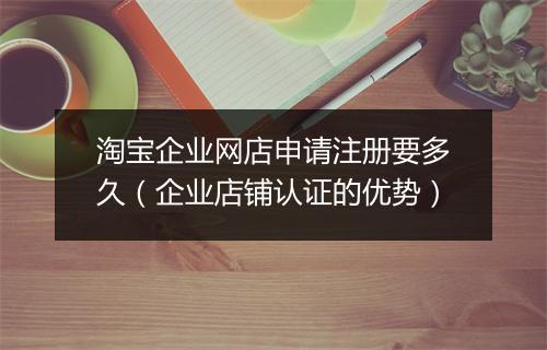 淘宝企业网店申请注册要多久（企业店铺认证的优势）