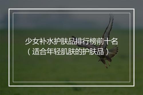 少女补水护肤品排行榜前十名（适合年轻肌肤的护肤品）