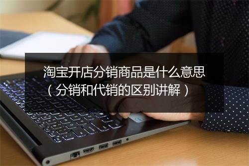 淘宝开店分销商品是什么意思（分销和代销的区别讲解）