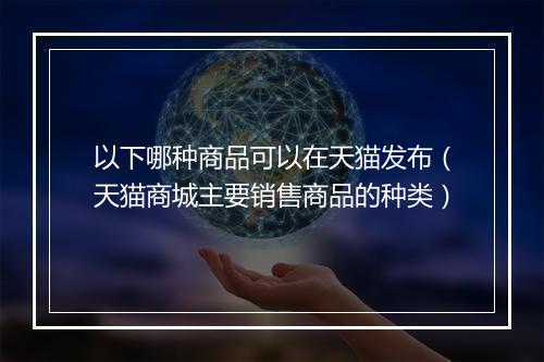 以下哪种商品可以在天猫发布（天猫商城主要销售商品的种类）