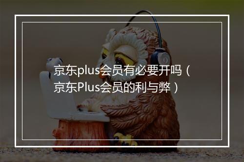 京东plus会员有必要开吗（京东Plus会员的利与弊）