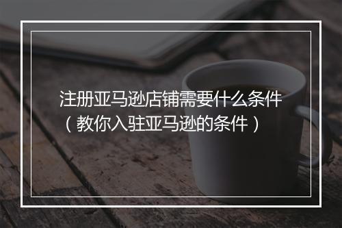 注册亚马逊店铺需要什么条件（教你入驻亚马逊的条件）