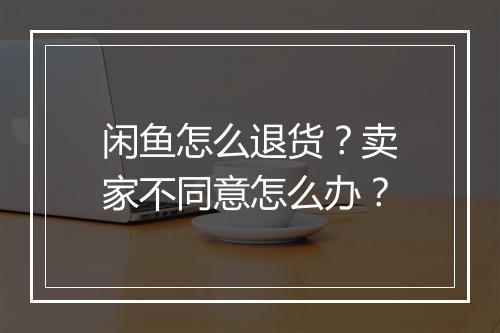 闲鱼怎么退货？卖家不同意怎么办？
