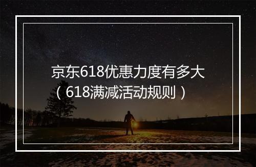 京东618优惠力度有多大（618满减活动规则）