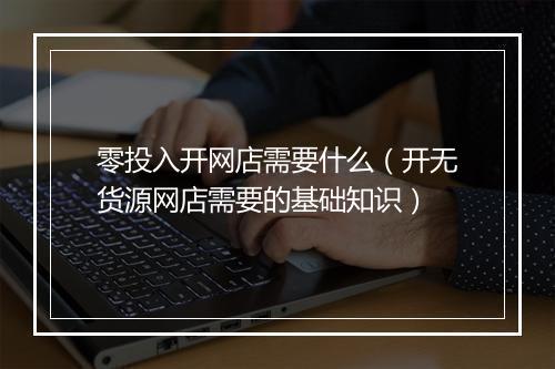 零投入开网店需要什么（开无货源网店需要的基础知识）