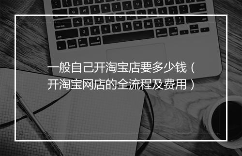 一般自己开淘宝店要多少钱（开淘宝网店的全流程及费用）