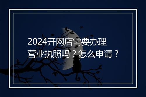 2024开网店需要办理营业执照吗？怎么申请？