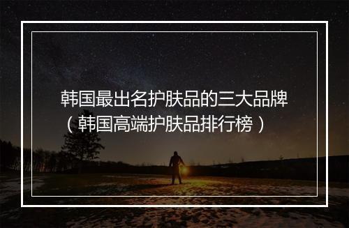 韩国最出名护肤品的三大品牌（韩国高端护肤品排行榜）
