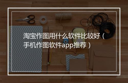 淘宝作图用什么软件比较好（手机作图软件app推荐）